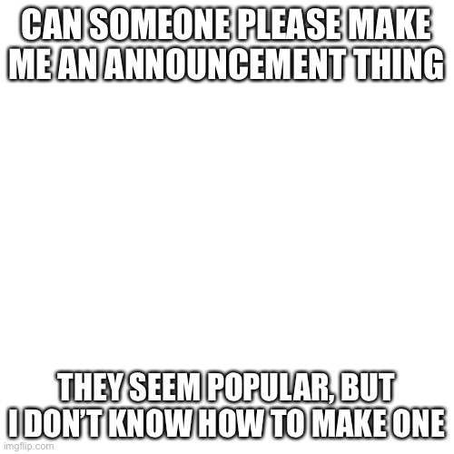 Plz help me | CAN SOMEONE PLEASE MAKE ME AN ANNOUNCEMENT THING; THEY SEEM POPULAR, BUT I DON’T KNOW HOW TO MAKE ONE | image tagged in memes,blank transparent square | made w/ Imgflip meme maker