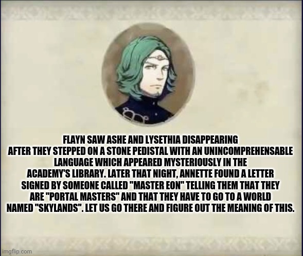#SetethSays | FLAYN SAW ASHE AND LYSETHIA DISAPPEARING AFTER THEY STEPPED ON A STONE PEDISTAL WITH AN UNINCOMPREHENSABLE LANGUAGE WHICH APPEARED MYSTERIOUSLY IN THE ACADEMY'S LIBRARY. LATER THAT NIGHT, ANNETTE FOUND A LETTER SIGNED BY SOMEONE CALLED "MASTER EON" TELLING THEM THAT THEY ARE "PORTAL MASTERS" AND THAT THEY HAVE TO GO TO A WORLD NAMED "SKYLANDS". LET US GO THERE AND FIGURE OUT THE MEANING OF THIS. | image tagged in setethsays | made w/ Imgflip meme maker