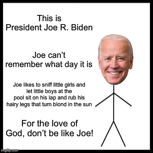 Don’t be like Obiden | This is President Joe R. Biden; Joe can’t remember what day it is; Joe likes to sniff little girls and
let little boys at the pool sit on his lap and rub his hairy legs that turn blond in the sun; For the love of God, don’t be like Joe! | image tagged in memes,be like bill | made w/ Imgflip meme maker