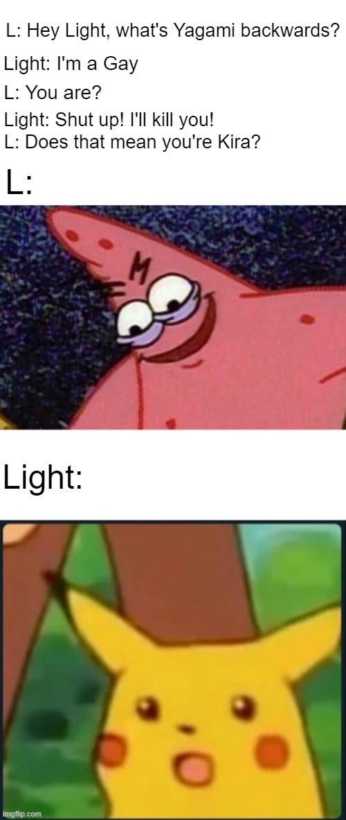 L: Hey Light, what's Yagami backwards? Light: I'm a Gay; L: You are? Light: Shut up! I'll kill you! L: Does that mean you're Kira? L:; Light: | image tagged in evil patrick,surprised pikachu,anime,death note | made w/ Imgflip meme maker