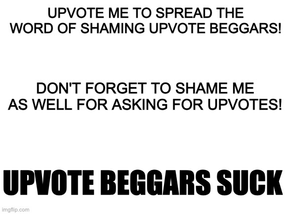 I'm sorry, Universe! I had to sacrifice myself to save the Imgflip! | UPVOTE ME TO SPREAD THE WORD OF SHAMING UPVOTE BEGGARS! DON'T FORGET TO SHAME ME AS WELL FOR ASKING FOR UPVOTES! UPVOTE BEGGARS SUCK | image tagged in blank white template | made w/ Imgflip meme maker