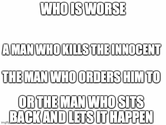 I want to see your thoughts on this. Please no arguments | WHO IS WORSE; A MAN WHO KILLS THE INNOCENT; THE MAN WHO ORDERS HIM TO; OR THE MAN WHO SITS BACK AND LETS IT HAPPEN | image tagged in blank white template,i was thinking about the holocaust,what do you think,get stick bugged lol,my first rick roll lol | made w/ Imgflip meme maker