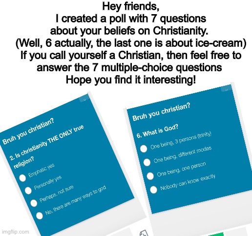 Here’s the link to the survey:https://www.surveymonkey.com/r/3HVVRTK | Hey friends,
I created a poll with 7 questions about your beliefs on Christianity. 

(Well, 6 actually, the last one is about ice-cream)

If you call yourself a Christian, then feel free to answer the 7 multiple-choice questions 
Hope you find it interesting! | image tagged in blank white template | made w/ Imgflip meme maker