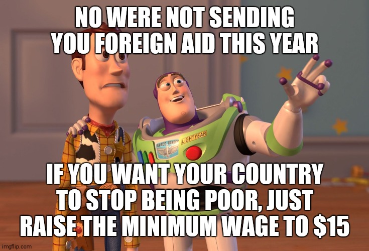 Liberal economics | NO WERE NOT SENDING YOU FOREIGN AID THIS YEAR; IF YOU WANT YOUR COUNTRY TO STOP BEING POOR, JUST RAISE THE MINIMUM WAGE TO $15 | image tagged in memes,x x everywhere | made w/ Imgflip meme maker