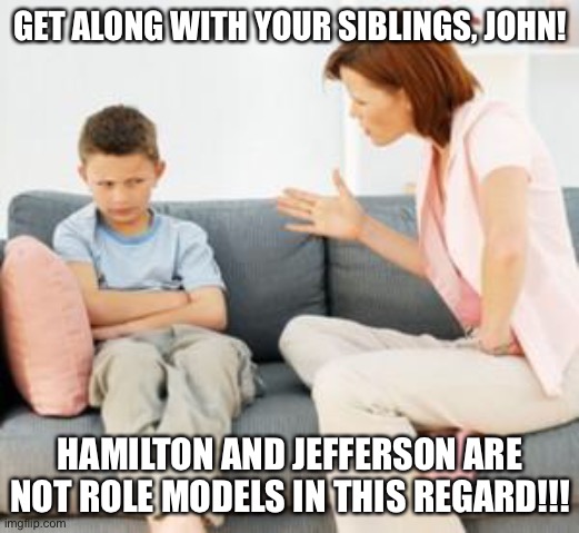 Hamilfan kids that look up to Jefferson and Hamilton | GET ALONG WITH YOUR SIBLINGS, JOHN! HAMILTON AND JEFFERSON ARE NOT ROLE MODELS IN THIS REGARD!!! | image tagged in parent scolding child,funny,hamilton,jefferson,musicals | made w/ Imgflip meme maker