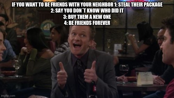 Smort | IF YOU WANT TO BE FRIENDS WITH YOUR NEIGHBOR 1: STEAL THEIR PACKAGE
2: SAY YOU DON´T KNOW WHO DID IT
3: BUY THEM A NEW ONE
4: BE FRIENDS FOREVER | image tagged in memes,barney stinson win | made w/ Imgflip meme maker