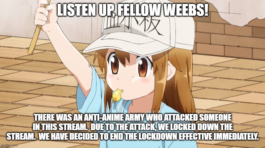 We Will Keep You All Posted | LISTEN UP, FELLOW WEEBS! THERE WAS AN ANTI-ANIME ARMY WHO ATTACKED SOMEONE IN THIS STREAM.  DUE TO THE ATTACK, WE LOCKED DOWN THE STREAM.  WE HAVE DECIDED TO END THE LOCKDOWN EFFECTIVE IMMEDIATELY. | image tagged in announcement,anime,memes,anti anime army,lockdown | made w/ Imgflip meme maker