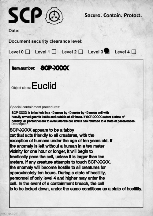 My first SCP document what do you think? | SCP-XXXX; Item number:; Euclid; SCP-XXXX is to be held in a 10 meter by 10 meter by 10 meter cell with heavily armed guards inside and outside at all times. If SCP-XXXX enters a state of hostility, all personnel are to evacuate the cell until it has returned to a state of passiveness. SCP-XXXX appears to be a tabby cat that acts friendly to all creatures, with the exception of humans under the age of ten years old. If the anomaly is left without a human in a ten meter vicinity for one hour or longer, it will begin to frantically pace the cell, unless it is larger than ten meters. If any creature attempts to touch SCP-XXXX, the anomaly will become hostile to all creatures for approximately ten hours. During a state of hostility, personnel of only level 4 and higher may enter the cell. In the event of a containment breach, the cell is to be locked down, under the same conditions as a state of hostility. | image tagged in scp document,scp | made w/ Imgflip meme maker