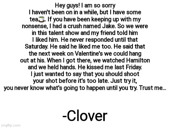 sowwy for not posting in a while | Hey guys! I am so sorry I haven't been on in a while, but I have some tea🍵. If you have been keeping up with my nonsense, I had a crush named Jake. So we were in this talent show and my friend told him I liked him. He never responded until that Saturday. He said he liked me too. He said that the next week on Valentine's we could hang out at his. When I got there, we watched Hamilton and we held hands. He kissed me last Friday. I just wanted to say that you should shoot your shot before it's too late. Just try it, you never know what's going to happen until you try. Trust me... -Clover | image tagged in blank white template | made w/ Imgflip meme maker