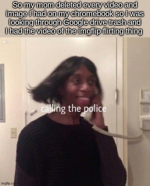 The nostalgia doe- | So my mom deleted every video and image I had on my chromebook so I was looking through Google drive trash and I had the video of the imgflip flirting thing | image tagged in calling the police | made w/ Imgflip meme maker