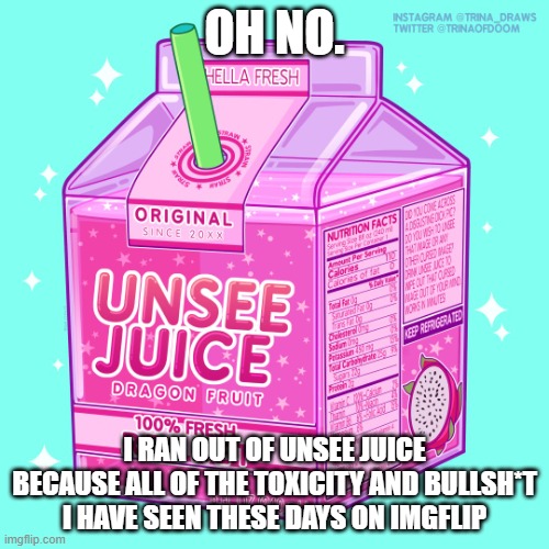 i hate being toxic | OH NO. I RAN OUT OF UNSEE JUICE BECAUSE ALL OF THE TOXICITY AND BULLSH*T I HAVE SEEN THESE DAYS ON IMGFLIP | image tagged in unsee juice,toxic | made w/ Imgflip meme maker
