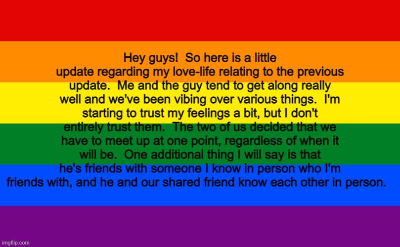 And Now.. Here's Some Scoop Regarding the Love-Life of the Creator of the LGBTQ+ Stream. | Hey guys!  So here is a little update regarding my love-life relating to the previous update.  Me and the guy tend to get along really well and we've been vibing over various things.  I'm starting to trust my feelings a bit, but I don't entirely trust them.  The two of us decided that we have to meet up at one point, regardless of when it will be.  One additional thing I will say is that he's friends with someone I know in person who I'm friends with, and he and our shared friend know each other in person. | image tagged in rainbow flag,lgbtq,update,love life,memes,crush | made w/ Imgflip meme maker