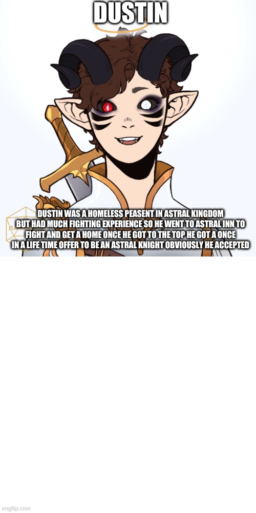 DUSTIN; DUSTIN WAS A HOMELESS PEASENT IN ASTRAL KINGDOM BUT HAD MUCH FIGHTING EXPERIENCE SO HE WENT TO ASTRAL INN TO FIGHT AND GET A HOME ONCE HE GOT TO THE TOP HE GOT A ONCE IN A LIFE TIME OFFER TO BE AN ASTRAL KNIGHT OBVIOUSLY HE ACCEPTED | image tagged in memes,blank transparent square | made w/ Imgflip meme maker