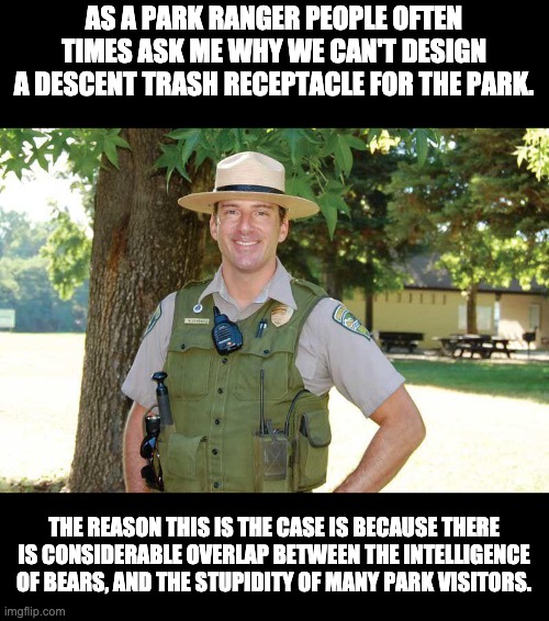 Trash Receptacles | AS A PARK RANGER PEOPLE OFTEN TIMES ASK ME WHY WE CAN'T DESIGN A DESCENT TRASH RECEPTACLE FOR THE PARK. THE REASON THIS IS THE CASE IS BECAUSE THERE IS CONSIDERABLE OVERLAP BETWEEN THE INTELLIGENCE OF BEARS, AND THE STUPIDITY OF MANY PARK VISITORS. | image tagged in bear | made w/ Imgflip meme maker
