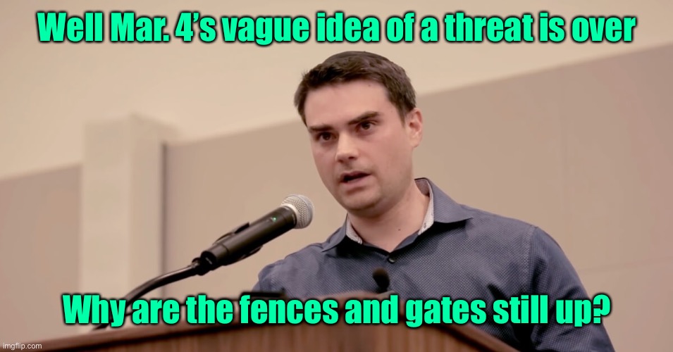 Ben Shapiro | Well Mar. 4’s vague idea of a threat is over Why are the fences and gates still up? | image tagged in ben shapiro | made w/ Imgflip meme maker