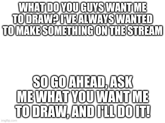 What to draw..? | WHAT DO YOU GUYS WANT ME TO DRAW? I'VE ALWAYS WANTED TO MAKE SOMETHING ON THE STREAM; SO GO AHEAD, ASK ME WHAT YOU WANT ME TO DRAW, AND I'LL DO IT! | image tagged in blank white template | made w/ Imgflip meme maker