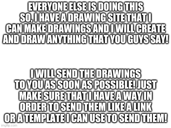tell mah what to do. | EVERYONE ELSE IS DOING THIS SO, I HAVE A DRAWING SITE THAT I CAN MAKE DRAWINGS AND I WILL CREATE AND DRAW ANYTHING THAT YOU GUYS SAY! I WILL SEND THE DRAWINGS TO YOU AS SOON AS POSSIBLE! JUST MAKE SURE THAT I HAVE A WAY IN ORDER TO SEND THEM LIKE A LINK OR A TEMPLATE I CAN USE TO SEND THEM! | image tagged in blank white template,drawings,i have no idea what i am doing,help me | made w/ Imgflip meme maker