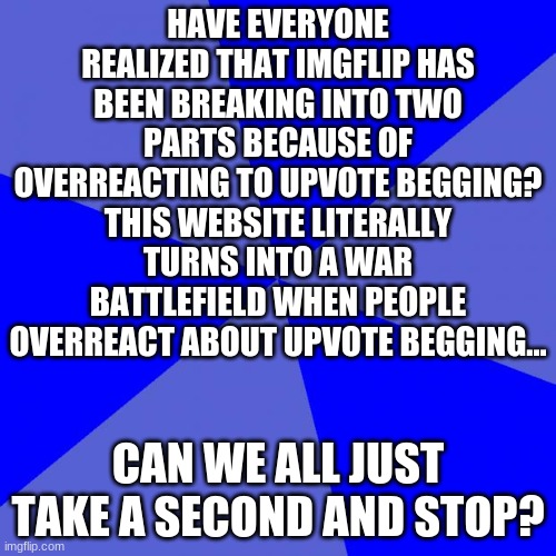 This is important. | HAVE EVERYONE REALIZED THAT IMGFLIP HAS BEEN BREAKING INTO TWO PARTS BECAUSE OF OVERREACTING TO UPVOTE BEGGING? THIS WEBSITE LITERALLY TURNS INTO A WAR BATTLEFIELD WHEN PEOPLE OVERREACT ABOUT UPVOTE BEGGING... CAN WE ALL JUST TAKE A SECOND AND STOP? | image tagged in memes,blank blue background,upvote begging | made w/ Imgflip meme maker