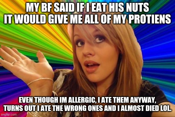 Dumb gf | MY BF SAID IF I EAT HIS NUTS IT WOULD GIVE ME ALL OF MY PROTIENS; EVEN THOUGH IM ALLERGIC, I ATE THEM ANYWAY, TURNS OUT I ATE THE WRONG ONES AND I ALMOST DIED LOL. | image tagged in memes,dumb blonde | made w/ Imgflip meme maker