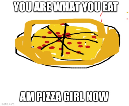 Am pizza queen | YOU ARE WHAT YOU EAT; AM PIZZA GIRL NOW | image tagged in blank white template | made w/ Imgflip meme maker