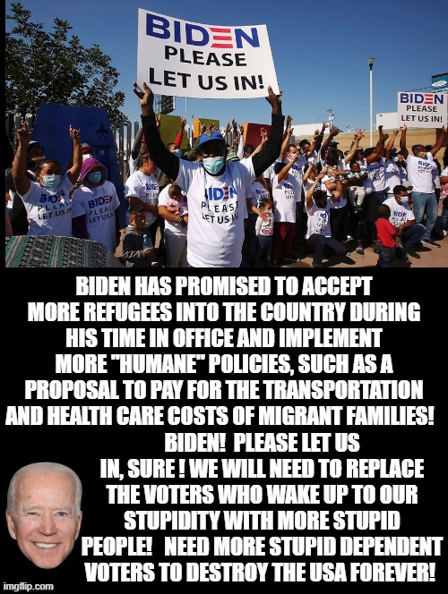 Biden Let Us IN! Sure! We need more idiot Voters! | BIDEN HAS PROMISED TO ACCEPT MORE REFUGEES INTO THE COUNTRY DURING HIS TIME IN OFFICE AND IMPLEMENT MORE "HUMANE" POLICIES, SUCH AS A PROPOSAL TO PAY FOR THE TRANSPORTATION AND HEALTH CARE COSTS OF MIGRANT FAMILIES! BIDEN!  PLEASE LET US IN, SURE ! WE WILL NEED TO REPLACE THE VOTERS WHO WAKE UP TO OUR STUPIDITY WITH MORE STUPID PEOPLE!   NEED MORE STUPID DEPENDENT VOTERS TO DESTROY THE USA FOREVER! | image tagged in idiots,morons,biden,illegal immigrants,stupid liberals | made w/ Imgflip meme maker