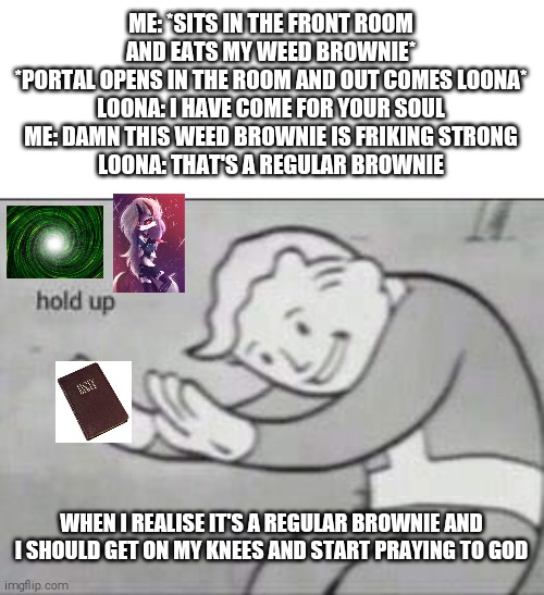 Story time | ME: *SITS IN THE FRONT ROOM AND EATS MY WEED BROWNIE*
*PORTAL OPENS IN THE ROOM AND OUT COMES LOONA*
LOONA: I HAVE COME FOR YOUR SOUL
ME: DAMN THIS WEED BROWNIE IS FRIKING STRONG
LOONA: THAT'S A REGULAR BROWNIE; WHEN I REALISE IT'S A REGULAR BROWNIE AND I SHOULD GET ON MY KNEES AND START PRAYING TO GOD | image tagged in fallout hold up,god | made w/ Imgflip meme maker