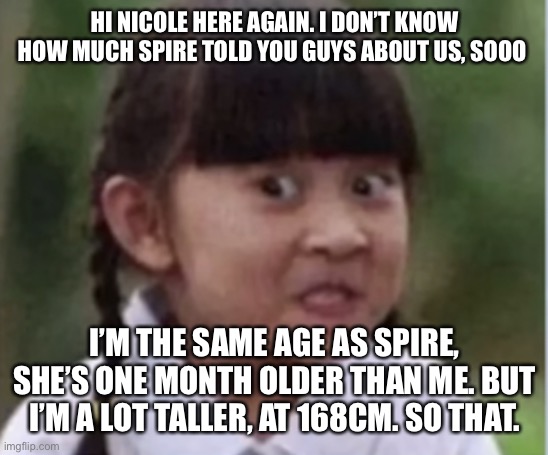 HI NICOLE HERE AGAIN. I DON’T KNOW HOW MUCH SPIRE TOLD YOU GUYS ABOUT US, SOOO; I’M THE SAME AGE AS SPIRE, SHE’S ONE MONTH OLDER THAN ME. BUT I’M A LOT TALLER, AT 168CM. SO THAT. | made w/ Imgflip meme maker