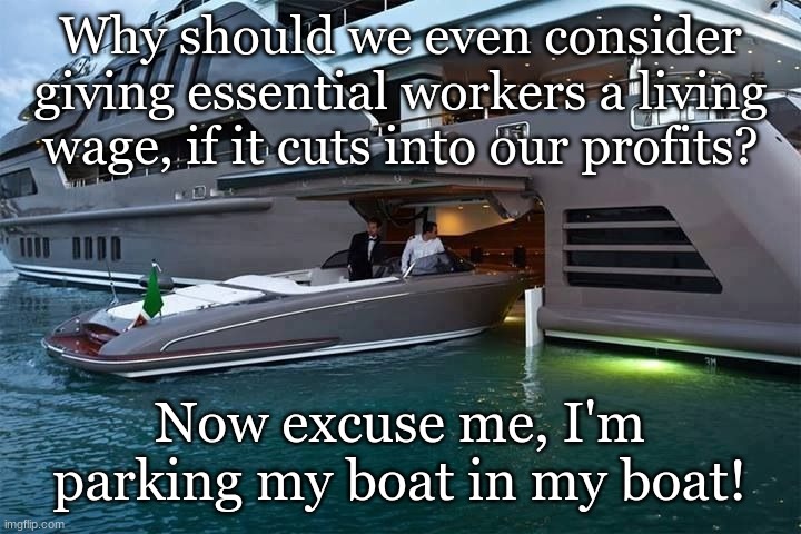 Park my boat in my boat | Why should we even consider giving essential workers a living wage, if it cuts into our profits? Now excuse me, I'm parking my boat in my boat! | image tagged in park my boat in my boat,oligarchy,fight for 15,minimum wage | made w/ Imgflip meme maker