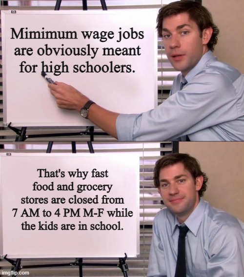 Jim Halpert Explains | Mimimum wage jobs are obviously meant for high schoolers. That's why fast food and grocery stores are closed from 7 AM to 4 PM M-F while the kids are in school. | image tagged in jim halpert explains | made w/ Imgflip meme maker