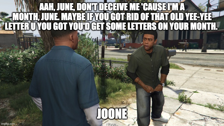 Lamar roasts Franklin | AAH, JUNE, DON'T DECEIVE ME 'CAUSE I'M A MONTH, JUNE. MAYBE IF YOU GOT RID OF THAT OLD YEE-YEE LETTER U YOU GOT YOU'D GET SOME LETTERS ON YO | image tagged in lamar roasts franklin | made w/ Imgflip meme maker