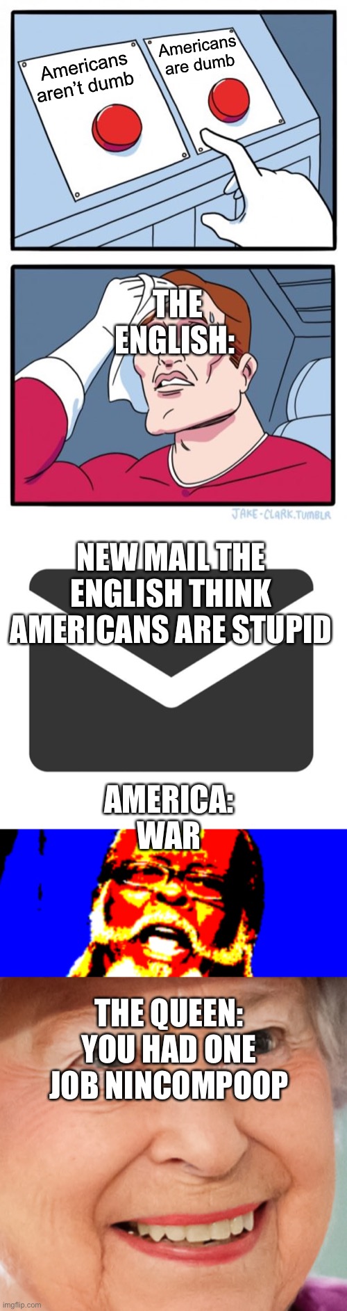 Americans are dumb; Americans aren’t dumb; THE ENGLISH:; NEW MAIL THE ENGLISH THINK AMERICANS ARE STUPID; AMERICA: WAR; THE QUEEN: YOU HAD ONE JOB NINCOMPOOP | image tagged in memes,two buttons | made w/ Imgflip meme maker
