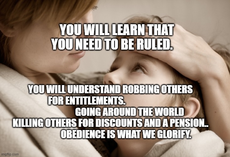 mother and daughter | YOU WILL LEARN THAT YOU NEED TO BE RULED. YOU WILL UNDERSTAND ROBBING OTHERS FOR ENTITLEMENTS.                                                GOING AROUND THE WORLD KILLING OTHERS FOR DISCOUNTS AND A PENSION..                    OBEDIENCE IS WHAT WE GLORIFY. | image tagged in mother and daughter | made w/ Imgflip meme maker