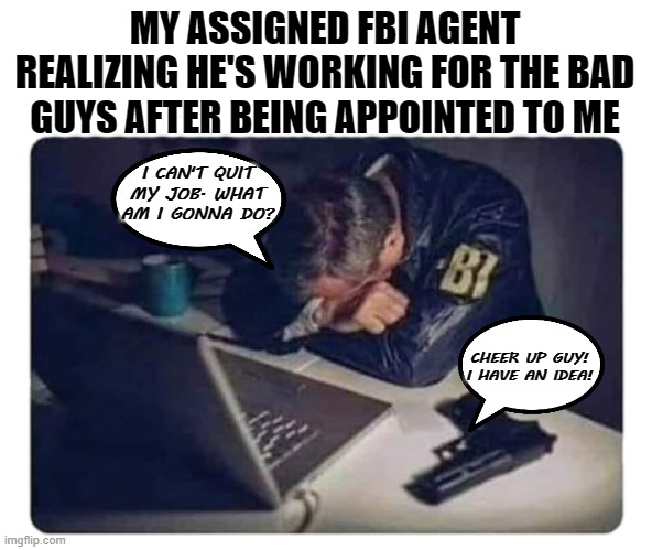 FBI Agent | MY ASSIGNED FBI AGENT REALIZING HE'S WORKING FOR THE BAD GUYS AFTER BEING APPOINTED TO ME; I CAN'T QUIT MY JOB. WHAT AM I GONNA DO? CHEER UP GUY!
I HAVE AN IDEA! | image tagged in fbi agent,memes,funny,suicide,government,dark humor | made w/ Imgflip meme maker