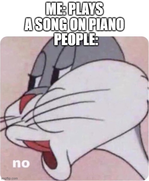 Bugs Bunny No | ME: PLAYS A SONG ON PIANO; PEOPLE: | image tagged in bugs bunny no | made w/ Imgflip meme maker