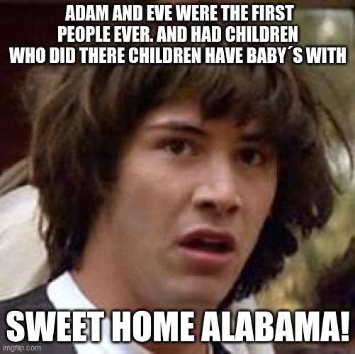 Conspiracy Keanu | ADAM AND EVE WERE THE FIRST PEOPLE EVER. AND HAD CHILDREN WHO DID THERE CHILDREN HAVE BABY´S WITH; SWEET HOME ALABAMA! | image tagged in memes,conspiracy keanu | made w/ Imgflip meme maker
