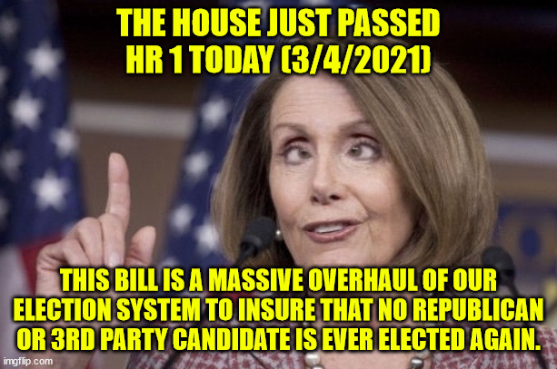 This is the year of disenfranchising of Conservatives.  We are a dictatorship now. | THE HOUSE JUST PASSED HR 1 TODAY (3/4/2021); THIS BILL IS A MASSIVE OVERHAUL OF OUR ELECTION SYSTEM TO INSURE THAT NO REPUBLICAN OR 3RD PARTY CANDIDATE IS EVER ELECTED AGAIN. | image tagged in nancy pelosi,legalized election fraud,the end of the republicans,the end of the 3rd party votes | made w/ Imgflip meme maker