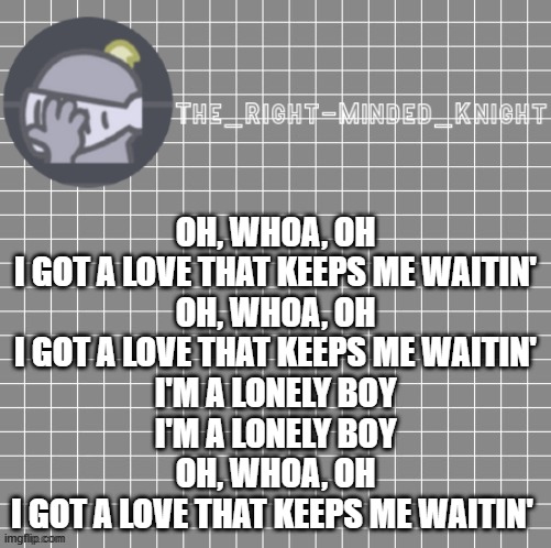 Lonely Boy by Black Keys | OH, WHOA, OH
I GOT A LOVE THAT KEEPS ME WAITIN'
OH, WHOA, OH
I GOT A LOVE THAT KEEPS ME WAITIN'
I'M A LONELY BOY
I'M A LONELY BOY
OH, WHOA, OH
I GOT A LOVE THAT KEEPS ME WAITIN' | image tagged in idk | made w/ Imgflip meme maker