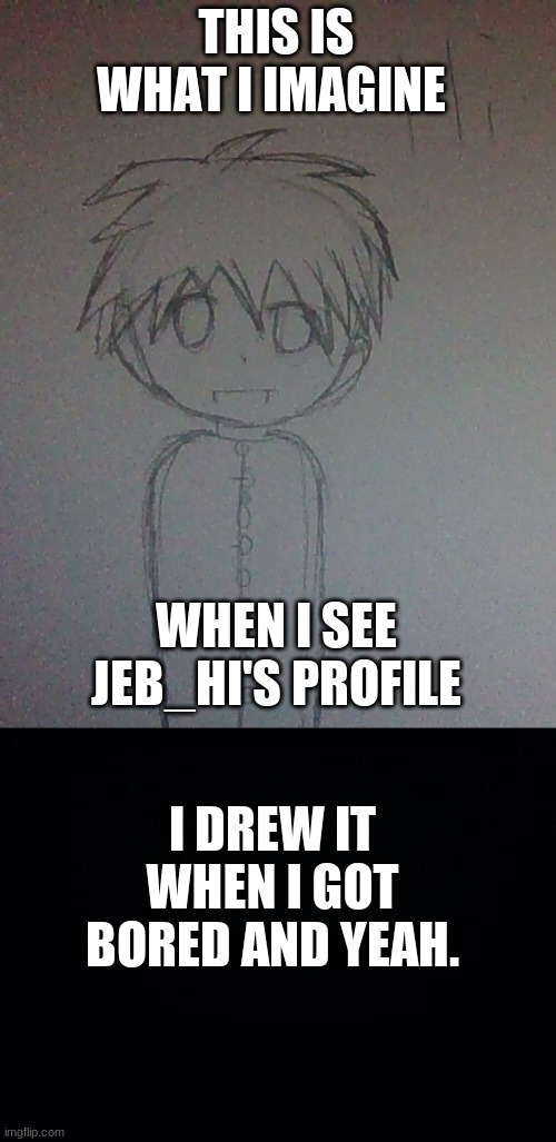 THIS IS WHAT I IMAGINE; WHEN I SEE JEB_HI'S PROFILE; I DREW IT WHEN I GOT BORED AND YEAH. | image tagged in black background | made w/ Imgflip meme maker