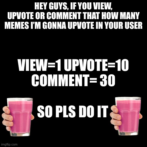 Announcement(No Meme) | HEY GUYS, IF YOU VIEW, UPVOTE OR COMMENT THAT HOW MANY MEMES I’M GONNA UPVOTE IN YOUR USER; VIEW=1 UPVOTE=10 COMMENT= 30; SO PLS DO IT | image tagged in memes,blank transparent square | made w/ Imgflip meme maker