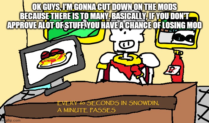Papyrus every 60 seconds in snowdin | OK GUYS, I'M GONNA CUT DOWN ON THE MODS BECAUSE THERE IS TO MANY. BASICALLY, IF YOU DON'T APPROVE ALOT OF STUFF, YOU HAVE A CHANCE OF LOSING MOD | image tagged in papyrus every 60 seconds in snowdin | made w/ Imgflip meme maker