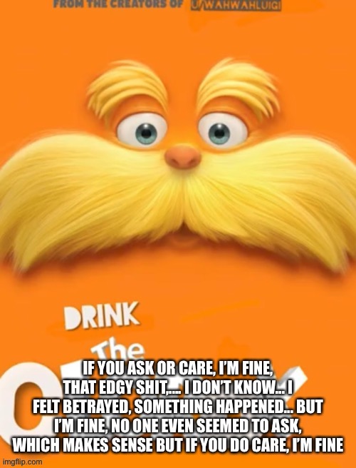 Clorox | IF YOU ASK OR CARE, I’M FINE, THAT EDGY SHIT,.... I DON’T KNOW... I FELT BETRAYED, SOMETHING HAPPENED... BUT I’M FINE, NO ONE EVEN SEEMED TO ASK, WHICH MAKES SENSE BUT IF YOU DO CARE, I’M FINE | image tagged in clorox | made w/ Imgflip meme maker