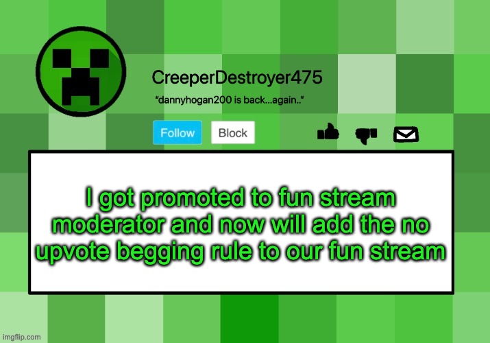 CreeperDestroyer475 announcement template | I got promoted to fun stream moderator and now will add the no upvote begging rule to our fun stream | image tagged in creeperdestroyer475 announcement template | made w/ Imgflip meme maker