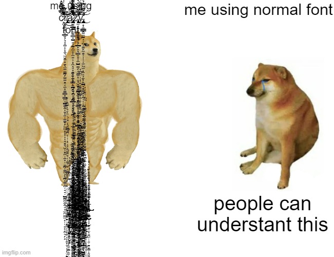 crazy font be like g̸̛̛̛̛͊̓̓̂̽́̏̔̓͒̆̿̐̊̊̉͌̄͊͌̆̅͗̑̊̄͌͐̓͌̏͊͒̇̔̈̏̂͂̎̀̓̉̾̂̓̈́͛̈̓̃̈͒̒̏̿̈́͌͐̑͋̇̀̄̈́͋̉̒͌̄̂́͊͂̅̽̿̏́̿̉̋͒̐́̉̾͌̒̚̕͘̚̚͠͝͝͝͝͠͠͝͝ | me using c̷̛̙̤̖̗̽̿̂̈́̽̂̀̅̓̈́̊̃́̍̄͂̈͛̀̏͑̇̆̓͛́̎͂̇͊̋̓̈́̏̀̀̾̈́͑̎̌͛͛͋͛̍̏̓͂͊̉͆͛͑̓͆̈́̿͌͛͑̽̏͑͆̃̐̋͂̂̄̾̆͒͆͊́͑́͆̒̆͌͆̏̀͊̋̇̕̕͘͘͘͘̚͠͠͝͝͠͝ŗ̸̧̢̡̢̡͚̻̫̗̼͎̲̬̗̘̥̯̱̙̙̭͉̫̬̫̝͍̖̫̱͚̰̗̫̠̠͓͔̼͎̳͇̟͇̤͈̺̳̭͍͎̠̹̠̳̣̗͖̤̟̞͎̘͓͉̮̹͓̼̩̠̞̩͍̰̹̳̫̗̖̰̳̝̤̜̘̘̩̺̰̠̮̬̠͈͙̫̯͚̫̝̩̜̥̟̠͉̗̝̏̿̀̌͜͜ͅͅͅͅͅą̷̡̨̧̢̡̪̮̱̲̪͖̳͇̥̺͍̦̰̣̫̥̣̫͍͕͎̯̣̘͙̯͈̞̤̥͇͕̪̭̥͉̯͔̗̰̲͕̟͓̻͉̰̽̈̾̒̾̾̔́̾͌̽̀̈́͆͊̄́̔̃́̀͆͑̓̀̒͛̍̃̑̏̄̀͂̓̇̎̈́̉͋͒̾̆̓̽̏̓͗̋̐͋̀́͑̉̊̃̒͛̏̏͑̐͑̔̏͋̀̋̈̒̔̄̿͂̾͛͐̓̓̈́̂̑́̉̓͐̎̽̀̅̍͐̾̏͂͛͐̐͂̑̒̓̑̋́̂̄̅͑̅̊̓͑̀̆̄̅͌̽̃͂͌̒̂̌̏̂͑͗͆̇̇͛̽̀̚̚͘͘͘̕̕͘̚͘͘̕͠͝͝͝͝͠͝͝͝z̵̧̨̡̧̧̢̢̢̛̛̛̛̝̫̗̭̦̫̘̠͍̘̝̗̲̙͈̖͇͈̥̼̺͚̗͔̳̮͙͈̘̮̫̣̞̪̥̫͙̻̤̤͇͈̣̗͍̰̩̝̳͖̲̖̣̦͙͎͓͍̖̭̥̰̻̝͙͖̠̳͖͇̱̱͍̟̱̥͙̤̳͎̤̣̦̤̟̪͉͇̝͎͓̣̠̭̺̳̫̥̤̫͖̼̼͓̺̘̺̙͚̘̠̜̺̙̝͇̰̗̮̦̳͕̤̲̥̒͐͌̈́̌̂͛̑͊̉̑̐̓͒̏̾̆̆͑̾̇͑̀̐͐͂̒̅͂͋̈́̀͆̃̈͛͌̃̽̏̒͆̏̌͐͒̎̑̀̑̌̄̈͘̚̚̕̚̚͜͜͜͜͜͝͝͝ͅͅy̵̡̨̨̨̨̨̡̧̨̢̢̡̨̨̛̛̛͚̝̠̲̲̭̠̼̰̦̩̤̹̳̙̼̻̹̹͔̠͖̫̹̭͈̦̬̣̙̪̞͓̳̟̭̹͔̭͔̬̭͉̘̟̙̣̥̭̹̘̹͓̤̞̱͖̣̜̲̘͎͔͖͇͔̯͍̻̤͎͉̱̠̰͖̖̮͇̞̗̝̠͍͕̹͈̱͎̭͔̜̲̘̲̣͙̠̳̰̣̱̯̪̪̞͇͚̖̺̮͉͓̳̙̦̼̝̣͇̼̬̹̤͔͉̩̯̞͇͉̳̹̟̬̮̜̤̲̫̼̯̙̖͂͋͋̽̓̄̔̊͌̓̿́̎͛̊͊̉̈́̀̅̃̊̌̊̽̂͐̉̋͂̇̓̀̓̚͘̕̚͜͠͝ͅͅͅͅͅͅ font; me using normal font; ń̸̛̛̛̮͈̩̻̦̤̺̞͛̈́̏̄̉̋̏̒̉̔̑̑̈̈́̆͒͋̇̒̐́͒̈̊͋͋͌̇͛̉͆̃́́̉̉̔̅̎̋̍̔́̈́̐̅͋̿̽́̃̔̽͗̈́̏͊̚̚͘͝͝͠͠͝ơ̶̡̧̧̨̢̡̛̛̮̻̗͙͇̠̞̦̞͍͍̞̩͍̟̣̥̣̹͕̟̞̠͙̜̟̩̘͖̯̱̣͕̼͉̩̬̲͉̝̺͔̪͖̱̦͖̹͖̩͈̣̗̥͙̹̺̬͖̳̅̀̌̋͑̄́̄̀̊̍̏̌̏̀̇̆͐̐̈́̌́͋̎͛̈̑̉͗̈͆̀̿̈̈̈̃̓̍͒̒͗̅̅̔́̂̈́̉̂̀͒̀̂̌̇̆̀̂̍̉̄̽̓̏͊̈̀͋̌͗̇̂̈̿͐̋͌͋͆̌̓̑͊̋̋̌͗͛͛͑̂̎̅̕̕͘̕͘̕͘̚̚̕̕̕͠͝͠͝͝͝͝͝͠͠͝͝͠ͅͅw̵̢̨̨̛̼̬̥͉͖͖͕̮̖̭͇̼̠̺̬̪̜̠̜͖̞͐͗̈́͊̐́̋͑̐̉͌͊̅̑̽̃̃̄͛̑͐̍͆̈́̏̉̀̐̽͛̑̑̌͊̓̍̄͐̆́̚̚̕̚͜͜͝͝ ̷̨̨̨̢̛͕̗̩̼̯͕̝͕̫̖͈̺̻̝͕͙̹̥̥͔͍̫̮͎̹̰͈̣͈̝̠̬͍̟̠̱̬̭̭̮̠̽̾̽́̆̎̆̀̐̂͋̿͂̿̀̇̔͒͋̑͐̂̔̀͛̂͗͌̏͊̀͋̎͊̈́̀̍̌̏͑͛̀̽͑̍͛̏̌̎̉͂̌͘̕̚͘̚͝ͅͅţ̶̢̨̧̡̨̧̛̛͍̥̜̙̤̩͕̯̣̹̻̗͕̹͓̰̦̫̙̬̪̖̳̯̹̩̣̣̹͉̥̤̣͎̰̺̰͙̣͚̰̰͔͉̗̲̺̗̼̰̪͉̙̗͔̥͙̠̥͓͖̯̣̲̗̗͎̙̗͎͎̣̻̲̲̭͈̤̳͚͈̺͉̩̀̾̉́̈́͒̓̉͊͒̓͊̔̓̄̏̍́͐̀̽́͐́͂͛̏̎̌͐́͊͛͋͋̀́͗̔̆̓́͆͗͒́̅̐́̊̀͛̌̈́͊̊̊̒͂̇̓͒̅́̄̈́̈́̎͋̀̽̒̓̀͒͐̉̆̈͛̐͋̀̈́͌͊̈́͆͑̏̎́́̏̓̇̽̊͗̃͑͌͘̚͘̕͘̚͜͜͝͝͝͝͠͝͝͝͝͝͠͝͝͝͠ͅͅh̴̨̧̧̢̡̧̨̡̡̢̧̨̨̢͍̳͇̩͈̹̭͎̗͈̙̼̞̼̼̪͎̤̰̮̥͇͚͕̹͇̣̰͉̣̻̮͙̖̥̱͓̦̩̬̺̗͓̪̗̮͎͍̹̙̼̝̬̩̺͔͚̼̠̙̪͓͙̮̲̭̼̰̦͉͉͇̤͈̪͚̳̠̻̦̯̖̖̯̹̘̣͔̱̰͚̭̲̯͈͇͚̰͓̝͎̫͖̫͎̳̆̏͌̿̽̀́̍͛̑͐̉͆͒̈́́͒̆̊̌̆̆̏̈̋̂̉̅̇̐͑͋͋͘͝ͅͅi̶̧̛͚̮̖̯̪̙̫̯͍̗̘͖͚̰͍̭̺͉̦̱̬͚̺͓͓̻̮̜̰͍͕̭̤͐̔̓̅͂̀̋̋̔̃̆̿͑̃̉͊͑̑̆͛̋́̉͋͛̌́̑̀̄̅̿̋̎̌̋͛̾̉̂̋́͊̽͋̂̔͂̐̽̈́̔̒̉̇́͑̐͒͛͛̀̈́̾̆̆̅̐̐̒̈́͌̂͂͊̂̎͗̇̆̅̕͘̚͘̕̕̕̚͜͠͝͝͠͝ͅs̶̨̧̢̛̫̠̖͎̮̠͚̣͙̱̟̩̤̳̫̭̮͍͈̼̠̝͇͓͚̩͍̯̞͙̙͉̘͇̳͚͚̪͖̳͔͍̳͓͚̜̟̩̻̻̘̼̥̘͚̠̹̰̫͙͇̬͕̣̖̟̥͖̬͖̯̫͍̳̩͇̱͖͚̜̺̟͎̞̹̳̱͍̜͉̘̰̘̻̪̦̭̙̗̝̪̰͔͓̫͓͕̟͓̜̬̋̏̏̄́͐́̓͒́̉̈́̾̈́̆͗́̎͛̽͛̈́̔̈͋͆̊̉͋̏̐̎̅̋̋̀́͑̒͛̋͊͐̉̈̈́̐̀͗̋̈̌̈́̉͂̆͋̇͗̈́̽̿͘̚̚̚͜͜͠͝͝͝͠͠ͅͅ ̸̨̡͔̫͚͔̥̳͖̗̼͎̞̯͉̝̮̦̠̮̙̤̞̣̘̝͎̤̗͚͍̬̩̣̞̱̝̮͕̯͕͕̗̠͔̬͍͔̥̮͚̦̹̭͕͓̥͕͍̲̩͊̑͌́͛̈́̅̇̋̈́̾͑̍̒͋̓͒̉̈̋̆͌̋̿̈̀̍̌̈́͌̓̓̽̈͌͂͛̽̓̽̒̓̇̀̈͆̋́̿̃̆́̀̒̉̓́̔̏̊̈́̏̉̉̅͆̑̾͒̕̕̚̕͜͝͝ͅw̴̨̧̡̛̛̩̩͍̙̩̗͉͈̬̥̺̞̥̰̯̺̻̳̄͆̄̎͗̓̽́͊̈́͂̋͜͝ͅį̶̛̛̪̫͉̤͈͔̟̬̰͍̝͍̻̲̯̼̗̤̬̜͉͙͇̼͇̤̬̺̝͕̙͐̂̈́͋̎̽̎̽͂̾͋̑̅̂͆͗̌̎͂̆̆̆̈́̿̉̅͊̇͗̊̌̽̇̉̍̽͂͛̎͂̌͑̇̓̔̅̓́̐̀̂̇́̀̽̐͆͘̕͘̚͝͝͝͝͝l̵̡̢̨̨̨̢̡̡̢̧̧̧̛̛̞̬͎̯͚͓̪̠̘̪͔̜̝̭̞͕̲̘̣̹̝̤͍̮̞̯͕̮͖̲̣̰̭̪̮̣̯̮͔͕̯̭̟̭͕̼̯̦̺̺̺̣̝͍̦͓͎̦̪̘̰͓̤͎͖̫̲̤̦̮̭̙̹̞̘͕͓̤̦͙̤͉̱͚͚̲͖̙̺̱̤̮̫̺̰̻̥̦̲̟̳̥͉̳̩͙̤͉̮̪̗̜͍̬͎̫̲͕̗̄̌̈́̒͆͆́̽̏́̐͑͋̇̒͑̈́̇̒͛́̀̓̎̚̚͜͝͝͠͝͝͠ͅḷ̷̡̛̛͎͎̱͇͎̳͖̟̿̋͊͒̇̒̌̓̿͋̾͌̈́̋̋͐̈̈́̋̍̂̔̈͐̍̾͑͂̀̓̃́̍̈́̂̀̒͐̕͝͝͠ ̸̨̡̧̢̨̛̛̛̛̛̛͔̺̻͓̦̼̮̖͇̫͖͕̘̼̱̞̗̹͉̻̲̭̖̥͈̼̟̞̰̙̬̥̻̘̝͕̦̪̮̥̯̖̣͓̺̞̮̝͖̤͍̙̦̟̣̪̮̝̝̹̮̤̜̗̩͐̌̐̈́͒͛̽̑̒͐̈́̓̎̌̒͗̇̄̅̃̽͑̊̃͊̉͂̎͌̄̏̑̌̎̆͐͗̄̀̈̍͑̓̆̎͊̆͌̾̓̋̔́̆͒͊̽͋͗̇͌̈́̏̆̓̒̽̃̎͌̾̇̐͂͆͑̾͆̈́̀͗͊͂̇͌͋̽̔̒̋̆̏͛͆̈́̉̐̌̃̐̿̊̍̕̕̚͘̚̚͜͠͝͠͝͠͠͠͝͝͝͝͝͝͝ͅg̸̨̢̧̢̢̛̛̛̛̛̩̪̦̹̝͈͙̗͓͇̥̣̖̼͔̈̈́̅̋͐̾́̋̌͂̐́̾̋̀̐̌̏̌͑͋͂̉͆̒̀̂̌̀̉̈́̈̽̋͗̌̆̿̊͂̌͐̒̿͛̉̊̆̈̔́̂͗́̆̒̂̄̃̈́̀̒͐̀̉̽̋̍̂̿͋̃̀̾͂̈́͊̄́̉̌͛̌̀̇̉̅̋̎̌̾̍̑͛̔͑̀͋͑̓̊̍̔̊͌̅̈́̈́̾̓̒̓͆͑̏͊̃̓́̏̀̔̔̒̃̏͐̔̾̂̋̏̈́̃͋͗͗̍́̍̉̎͘̕͘͘̕͘̕͘͘͘̕͘̚̕̕͘͜͝͠͝͝͝͝͠͝͠ȩ̵̢̧̢̛̛̛̛̰͕̰̞̗̦͉̩͕͉̪̜̣̬̰̖̦̬̼̭̲̀̌̿̆͆̐̈́̂͋͑̐͆̑̈̇́̅̋͋͐͒͂͌̍̍̃̉̾͋̔̃̾͆̈́͂̔̈́̈̽̄̈́̓̊̔̓̃̌͑̈́̽̆̽͊̆͑̐̓͂͛̔̋́̈͑͐̍̍͆̀̒̏͊̈́̈́̈̾̍̕̕̚̕͝͠͠͝ͅt̵̨̡̨̨̡̨̢̛̛̛̛͇̖̣̥͙̟̝̼̤̠͎͖̞̫̪͖͈̫͚͈̮͇͎̰̼̰̰̘͕̩̱̣̭͙͖̞̹͖̪̪͓̺̫̗͚̹͙̤̘̖̞̘̯̪̳̞̟̟͇̳̣̣̘̳̮̅̆́͌͂̄̓̌̐̅̈́̍́͌̄̃͑͗̌͋̇̌̂̾̉̏̈́̑̎̓̀̄͌̍̽̍́̐̉̽̋͆͋̈͊̈́͂̓̾͛̀̌́̈́̐̒́̇̔̀͛̐̓̌̈̏͊̒͗͑̑̅̊͛̇̈́̈́͑̀̉̈́̈́̚͘̕̕͘͘͘̕͠͝͠͠͝͠ͅͅͅͅͅ ̶̡̛̰̖̝̦̝̥͍̊͗͑̅͗͐͗̊̆͒̓̑͐́́̍̍̒͑͗̀̇̀̿́̌̉̅͆̓͒̋̈́͛̓́̎̈́͐̿͑̊͆̐͋̐̂̂̄͌̌͐̀͘̚̕͝͝m̴̢̡̧̧̡̢̡̢̧̛̛̛̛̛̛̛͇͈̻̺̤̭̝̯̦̗̖̰̭̖̹̱̬̘̱̤̭̪̱̫͍̱̻̼̘͖͈̲̪̩̦͚̭͚͎̝͓̣̗̭͎̲̥̹̳̥͔̲̰̤̥̺̮̼̦̼̳̩̣̳̲͓̖͖͔͖͖̹̥̳̯̲̼͔͈̩̭̺͎̮̥̼͉̯͓͙̤̬͍̭͔͖̟͇͔͍̠̲̓͂̐͋̅́̏̉̾̅̀̄̏̇̊̉̽̔̒̒̈́̇̿̀̀̏̓̆̓̿̌̇͌͂̋̑͛́̔̏̂̅̊͌̅́̽̀̂̓͊͐̅͆̓͑̓̑̆̏͆̔͐̈́̆̀͛̄̌̑̈́̿͋͑̓̀̾͂̄̇̾̃̔̎̌̑́̌́̉͋̉̀͂̍̅́̃̉̓̓̆̏́̎̏͊̍̀̊̍̿̋̌̓̎̄̓͒͛̄́̑͊͘̚͘͘͘̕̕̕̚̚͝͝͠͝͝͝͝ͅͅờ̵̡̧̨̢̡̡̡̨̨̡̛̛̛̛̛̛̛̛̟͓̺̺̮̺͚͙̞͔̣̞͎̙̤̹̰̹̲̲̰̰̣̟̻̦͇̱͇̥͍͎̙̞̠͖̠̟̫͈͓̞͇̳̞̱̮̦̙̖͙̬̯̤̬̟̺͖̟͕̙̱̥̻͉͓̻̼̩͚̙̮̣̘͇̲̪̦͖̦̣͖̈́̽̓̅̓̽̈́̽̇̅̾͊̀̐̓͂̋̐̔̑̂̇͂̓̓̃̏͊͗̎͋̈́̊̒̄̒̈͐̆̈͐͒̉̈̃͐̽̍̀̏͆̋͛͆͑̔̐̂̐͗̀̎̃́͋͗̎̆̉̌̍̈̍̈́̿̅̑̎̔̓́̃͆́̽̆͑͑̊̅̓̓̋̆̋͑̀͐̎̇̈́̃̿̒̾̾͑͛͐̄̉̌͌̓͌̋́̀̍̈́͛̑͂͊̍͐͊͗̊́̀̚̕̕͘̚̚̚͘̚̕̚̚̕͘̚̕͜͜͜͠͝͝͝͠͝͝͠͝͝ͅr̶̡̡̢̢̨̧̢̛̛͙̲͕͓̩͔̗̟͈͓̘̗̪̫̪͎͈̪͖̳͕͖̜̖̫̳̭͚͇̱̪̼̼̭͖͈̫͍̣̱͉̼̱͖̰̯̤̲͈̰̱̯͎͍͉̱̠͍͇͊͗̌̌̆̄̾̇͒̌̈́̈́̍̀̄͌̒̾̀͌̆͊̊̀̽̿̋̓͐͒̇̽͌̈͐̇̓̐̎̌̌̑̿́́̾͆͊̈́̉͐̾͂̊́̏̍́̋͂͘͘̕̚̕͜͜͠͠͝͝͝͠͝ͅͅͅę̴̧̡̡̧̨̧̨̧̧̧̧̢̛̛̛̲̘͎̺͈̻̥̲̞̗̦̤̖̙͇͉̠̝̜̹͖͕͎̭͔̙͕̜̰͈̳̠̲̬̣̥̘̗͙͇̳̻̬̳̠̟͈̹͕͔̰͙͙̼̙͚̣̳̥͉̳͖̺͇̖̥̯̩͎̟̝̳̺͇͚͖̰͚̟͇͈̺͇͎̝̞̺̤̳͕̰̝̣̘̠̮̼̟̹̮̙͍̠̞͉͎͆͒̍̈́́́͂͒͒̅͗̓̀͒͗̂͌̓̍̈́̆̓̋̄̉̇͑̉̑͂̉͌̋̈́̍̄͌̇́͛͂̓̒̒̓̓͆̉̓͑͌̅̂͐̑͂̊͛͛͐͛͑͌̍͊̋̓͑́̾̏̈̓̃̾̽̀̍̍̔̃͗̏͐̾͐̒́̔̇͛̔͐̉̾̂̒̇͆̈́̎̎̓̓̾̾̔͊́̈́̐̋̾̎̾̈̾͘͘͘͘͘̕͘͘̕͜͝͠͠͠͝͠͝͠ͅͅ ̸̨̡̨̡̨̡̨̡̢̨̡̡̢̨̡̢̢̛̹͎̭̜̹͕͓̟̰̼̗͇̰̼̹̺͈̪͖̥̭̤̠͚̗̗̪̭̺̙̜̬̞̲̮̜̳͍̟̞̜̺̪̪̜̞͕̮̬̣̭̖̯̫͈̩̬̯̰̜̦̰̮̺̯̫͇̠̣̳̞͚̹̹͙͍̰̑̐̽̎̓́̾̑̅̓̍̀͐͂͆͆̒̂̾̄̏͋̄̒̂́͐̓́͆̿̒͐̋̒̆̀̀͆͑̎͌̃̓̾̀͂͘͘̕͜͜͜͝͠ͅv̶̢̧̨̨̡̧̢̨̧̢̨̧̧̢̢̡̨̧̡̡̢̢̛͇̞͖̞̞̬̝̫͚̮̤̯͔͉̜̼̼̼̘̜̬͚͚̻̹̭̥͔̗̖̝̞̥͙̭͍̻̲͓͔͔̥͔͚̺͍̜͍͓̩̮̲̜̱̩̳͉̻͇̩̫̦̠̱̰̼̺̖̖̳̘̩͓̙̝̰͎̫̜͎̤͍̯̣̩͙͓̩͙̩̜̜͕̥͔̹̙̟̜̥̗̮̜͔͔̜͉̞̯̤̬͇̳̲̪̹̻̥̜̘̬͖̯̱̮̪͍̺͙̼̻̲̥̩̱͙̇̒̆͌̆͌̐̉̑̔͂̐͗̃͊͂́͗͊͛̀́̄͗̊̐͋̐̿̀͒͗͗̋͗̊̑͐̓̓̅̐̏̄̎͒̐̀́̓͐͋̐͗̍̉͗͂͒̌̍͒͋̍̀̍̄̑̏̄͗̅͌̈́͛̋̆̐͑̏̊̎̍̍͛̇̎̾́͑̋̔͋̑̎̂̐̈́͋̿̍͐͆͊̀͗̃̏̇̄͌͗̌͑̋̽̊͐̓͊̍͑̐͘̚̚̕̚͘͘͘̚̕̚̕͜͜͜͜͝͠͝͝͝͝͝͝͝͝ͅͅͅͅͅͅĭ̴̧̨̧̨̡̨̧̱̤̘̰͔̙̙̭͚̲̺̣͖̮̮͉̩͇͚̥̲̞̤͇͈̪̣̠̮̤̮̫̤̰͙͎̹̰͈͓̙̼͔̲̠̱̟͍̮̭̞̺̘̖̥̼͐̋̀̏̏̑͆̽̒̉̎̄̽̎̈́͋̀̿̅̎͂̄̌̂͒̿̃͑͗̓̃͂̊͆̎̈́͛̄̚͘͘͜͝͝ͅȩ̵̨̡̡̢̡̡̨̡̨̢̫͍̞͉̤̥͚̙̼̩̩̮͈̙͈̗̯̙̹̙͎̦̙͔͕̼̱̰̭̜͉̥̹̥̼̦̹͙̪̰͇̞̘̟͎̱͎͍̱̳̺͔̰̤̞̠̪̜̟̘̜͉̟͔̻̮̤̩͈̥͙̦̫̲̑̄̒͆͆̍̉̌͌̓͊͛͑͂͐̋͋̈́̔̊̒̃̄̋̎͛̈̋͆̅̑͛͛͋̋͌̇͊͋̀͆̈́̈́̔́̍̏̈́̋̍̇̿̊̇̓̐̋̈͛̀́̔̋̓̈̈́͛̍̆̐͌͆͆͊́̂͛͒͆̆̊́͊̀͑͒̃͛̔̀̌͆̔̚̚̚͘͜͠͠͠͝͠͠ͅw̸̨̨̨̨̡̧̨̛̘͕̠̳̘̭͈͓̪͕̞͖̫̘͈̪̲̭͉̜̯̼̹̬͔̯̰̖͙̰̮̫̪͇̱̦͓̠͙͈͖͕̭̲̞̝̮̭̯͇̤̻̦͙͉̼͍̮͕̥͆̈́͑͐̽̍̑̎̽̇̋̊̑̏̂͑̓͆̄̂̿́́̒̋̋̅̀̾̽̈́͗̄͐͒̂̓̀͑̊̂̋͂̅͛͊̊̌̔̆͆́̀̎̍͋̏̈̓̒́̐͂̈́̍̍̾͑͆̿́̏͊͐͊͑͒̍͂̾̇̿͆́͂͌́̓̌͛̓̓̈͆̅̊̚̚̚̚̕̕̕̚͜͠͝͝͝͝͝͝͝͠ͅͅͅŝ̵̞͚̾̈͐͊̈́̑̓̈̈̑͊̓͑̽̑̅̔̉̊͛̆̾̆̋̋̈̐̄̍̌̚͠͝͝; people can understant this | image tagged in memes,buff doge vs cheems | made w/ Imgflip meme maker