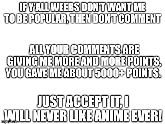 NOTICE TO WEEBS ACROSS IMGFLIP! | IF Y’ALL WEEBS DON’T WANT ME TO BE POPULAR, THEN DON’T COMMENT; ALL YOUR COMMENTS ARE GIVING ME MORE AND MORE POINTS, YOU GAVE ME ABOUT 5000+ POINTS. JUST ACCEPT IT, I WILL NEVER LIKE ANIME EVER! | image tagged in blank white template | made w/ Imgflip meme maker