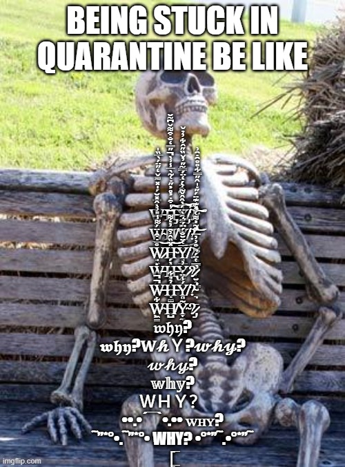 why? | BEING STUCK IN QUARANTINE BE LIKE; W̶̠͚͚̎̓̿̂̈́̍̽̃̄̌̒̋̈́̀̅̏̍͘͝͝͝H̶̡̡͖̮̭̞̝̝̜̺̱̼̜̝̦͔̫̦͍͓̱̬̪͇̼̮̬̘͎̾͒̇͐̊͐̋̇͑͂̀̅̾͗̀̋̿̒̐͒͌̌͆͂̆̚͠͝Ỳ̸̡̞͖̮̞̜̱̠̰̫͉̑̀̊̈͆̑̈́̈̍̉̿͂̋̓̌̏̋̂͋̓̉̌̕͝͠?̷̡̧̛̛̖̞̹̘̗̘͈̺̟̙̈̽͊͊̈́̋̇̍̂̋̿͋̊̊̑̇̑͗̕͝͠

W̴̲̉̂̑̿̎͗̀̂̽̆H̸̺̬̔̎Y̸̘̜̘̫̫̟̭̳͇͆̈͊̑̀̈́̀̂̂̌͂̓́̒̈́͜?̶̛̗̮͒͂͐͌͑͝

W̷̘͍̘̹̩̘̊̄̇͒̍̈́͌̾͝H̴̞̗̤̠̮̻̯̩̦̽̏̂̓̑̓̒͌͝͝Y̸̘͇̱̹̅̔̈̆̐́̈́͛?̷̧̳͇̺̬͎̯͂̊͗̓

Ẇ̶̗̭H̶̢͓̝̠͔̀́Y̷̰̓?̷̮̟͇̬̿̔̈́̉̕

W̶̙͔̯̚̚Ḥ̵͚̼̓̉͋Ý̸̻̾̈́?̴̛͉

W̴͖̳͋H̸̺̄Ỹ̴̞̼?̷̡̄

𝔴𝔥𝔶?

𝖜𝖍𝖞?𝐖𝓱Ｙ?𝔀𝓱𝔂?

𝓌𝒽𝓎?

𝕨𝕙𝕪?

ＷＨＹ？

••.•´¯`•.•• ᴡʜʏ?


˜”*°•.˜”*°• WHY? •°*”˜.•°*”˜

[̲̅ | image tagged in memes,waiting skeleton | made w/ Imgflip meme maker