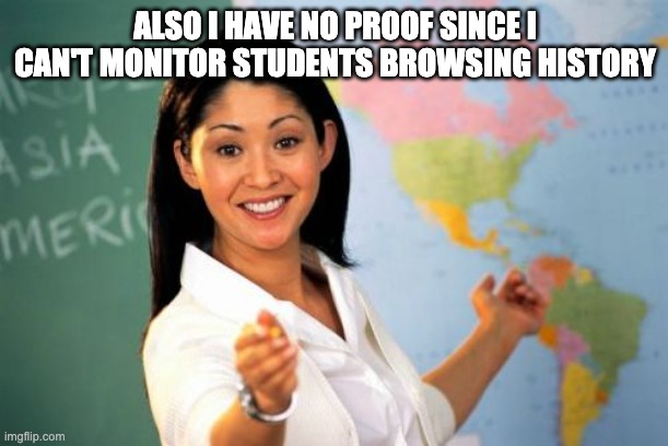 Unhelpful High School Teacher Meme | ALSO I HAVE NO PROOF SINCE I CAN'T MONITOR STUDENTS BROWSING HISTORY | image tagged in memes,unhelpful high school teacher | made w/ Imgflip meme maker