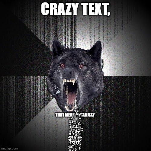 O_O | CRAZY TEXT, THAT MEANS I CAN SAY
 S̶̨̛̯̮̳̥̙̻̥͙̜͉̮̭̙̘̎͂͗3̸̛͔͊̑́̈́̿͌̏͆̈́̔͌͑̌̆̈̉̓̓͜X̷̡̛̐̾̿̈͊̋̓̇̒́ ̴͙͕̝̬͔̱͖̊̉̀̈͂͆Ȧ̸̹̯̠͇̹̳̫̺̥͓̥̞̻̗̭̘̠̩̹̯̤͓̀̿͆̄͊̅̎͜N̶͎̗̠̞͉͕̝̘̠̘̳̪͎̟̏̓͛̔̾̂̈̉͋̇́̓͑̈́̈́̒̒̓̃́̀́͝͝D̸̡̧̧͕̬͇̳͇̹̫̞̗̤̼̻̲̼̊̓͋̊̋̓͆͛͗̎̓͊́́̃̏͐͆͘͜͝͠ ̶̖͇͙̟̠̬̈́͒̆̋̽̆̑͋̐̑A̴̧̧̧̢̗̬̙̺̲̣̘̺̜̼̬̤͉̘̬̋̉̃̈́͗͑͠Ι͚͓̰Ļ̶̭͓̻͙̝̻̲͕̔̆͗͗̏̕͜Ļ̵̢͓̟̹̹̹͇͇̥̜̮̦̲̰̗̤̮̺̜̥̐̈́͐͛̏̈̏̈́͂͑͑͂̎̀͆̃̈̉̉͛̕͘̕̕͝ ̴̡͙͔̬͎͕̜̠̻̘̳̭͎̰̦͉͕͜͝T̵̢̛͍͈͎̙̖̾̌̌͋͐̋͋̀̈͌̔͊͜͠͝͠͠͝H̶̡̟̞̜̙̖̞͇̥̤̙̩̭̩̠̲̹̟͉̩̀̓̈͜͠͝Ä̷͖̼͇́͆̉̌̍̈́̽̈̔̈́̓͐̕͘̚͘͝T̴̤͈̻̻̰̩͔̭͈͕̤͒̎̂͒̽́̈́̏̀͆͗̈́͊̒̅̅͆ ̴̧̧̤̤̻̻̰̳͉̠̜̫̖͖̯̺̹͖̓͌̈́̀̑͗̉͒͑͠Ι̫͍̖̟S̷̡̺̗̩̰̗͍̻͙̈́̏͜͜Ḩ̵̛̛̛͔̰̭͎̘̫͙̌̀̈́́́̑̐̆͆̆̋́̅͑͂̐͂̑̚͝T̴̢̖̼͊͐͌͑̀̂̆̋͑̅̌͋̇͛̔̀̆̌̅̕̕̕̚͝ | image tagged in memes,insanity wolf | made w/ Imgflip meme maker