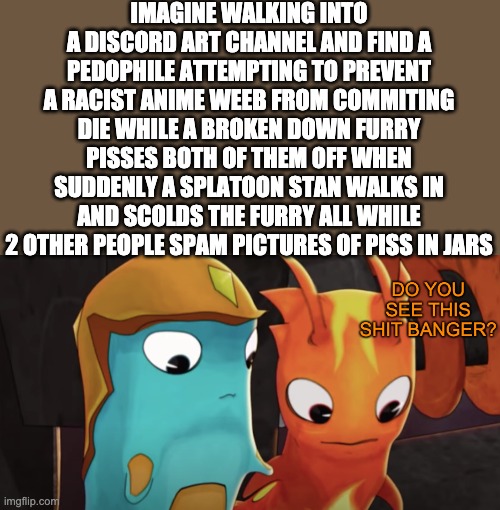 Society is weird, innit? | IMAGINE WALKING INTO A DISCORD ART CHANNEL AND FIND A PEDOPHILE ATTEMPTING TO PREVENT A RACIST ANIME WEEB FROM COMMITING DIE WHILE A BROKEN DOWN FURRY PISSES BOTH OF THEM OFF WHEN SUDDENLY A SPLATOON STAN WALKS IN AND SCOLDS THE FURRY ALL WHILE 2 OTHER PEOPLE SPAM PICTURES OF PISS IN JARS | image tagged in do you see this shit banger | made w/ Imgflip meme maker