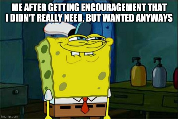 Yep, that's me | ME AFTER GETTING ENCOURAGEMENT THAT I DIDN'T REALLY NEED, BUT WANTED ANYWAYS | image tagged in memes | made w/ Imgflip meme maker
