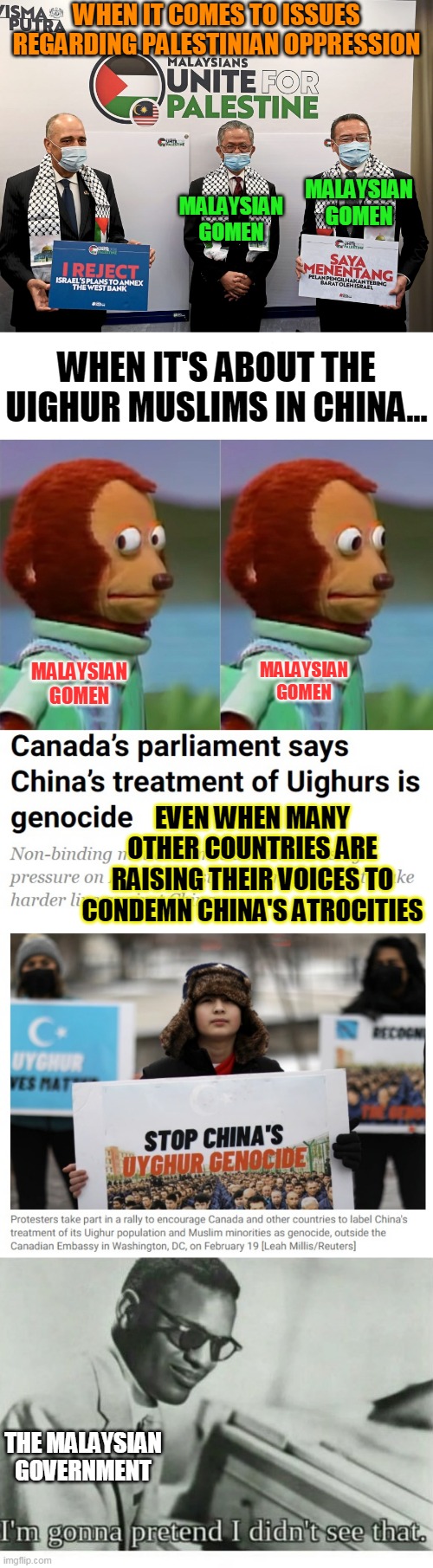 My Malaysian Government Everyone | WHEN IT COMES TO ISSUES REGARDING PALESTINIAN OPPRESSION; MALAYSIAN GOMEN; MALAYSIAN GOMEN; WHEN IT'S ABOUT THE UIGHUR MUSLIMS IN CHINA... MALAYSIAN GOMEN; MALAYSIAN GOMEN; EVEN WHEN MANY OTHER COUNTRIES ARE RAISING THEIR VOICES TO CONDEMN CHINA'S ATROCITIES; THE MALAYSIAN GOVERNMENT | image tagged in i'm gonna pretend i didn't just see that,i'm gonna pretend i didn't see that | made w/ Imgflip meme maker